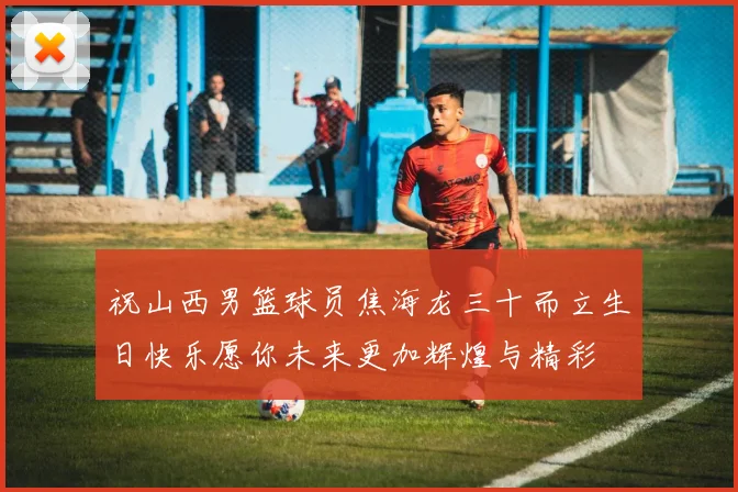 祝山西男篮球员焦海龙三十而立生日快乐愿你未来更加辉煌与精彩