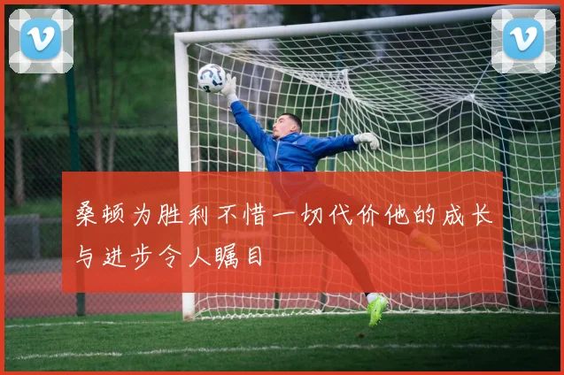 桑顿为胜利不惜一切代价他的成长与进步令人瞩目