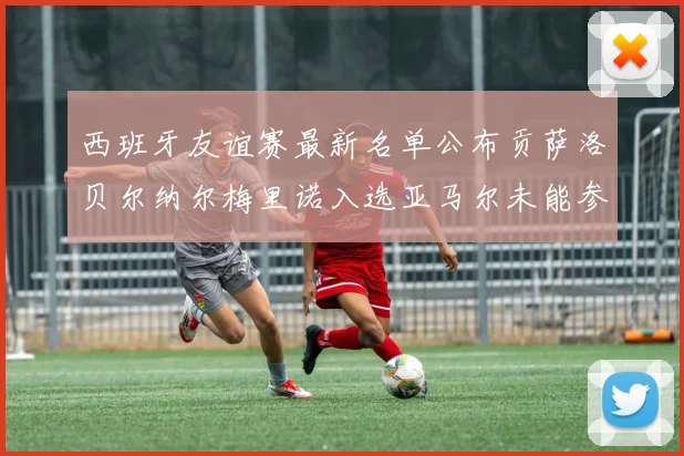 西班牙友谊赛最新名单公布贡萨洛贝尔纳尔梅里诺入选亚马尔未能参赛
