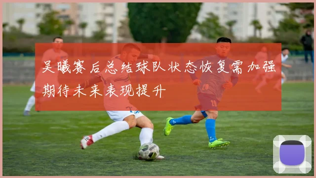 吴曦赛后总结球队状态恢复需加强期待未来表现提升