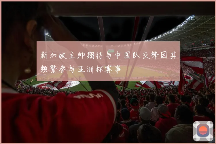 新加坡主帅期待与中国队交锋因其频繁参与亚洲杯赛事