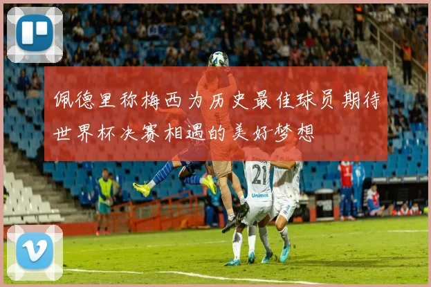 佩德里称梅西为历史最佳球员期待世界杯决赛相遇的美好梦想