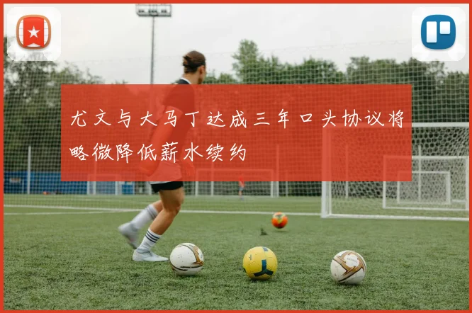 尤文与大马丁达成三年口头协议将略微降低薪水续约