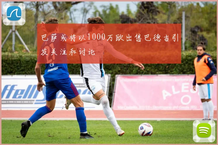 巴萨或将以1000万欧出售巴德吉引发关注和讨论