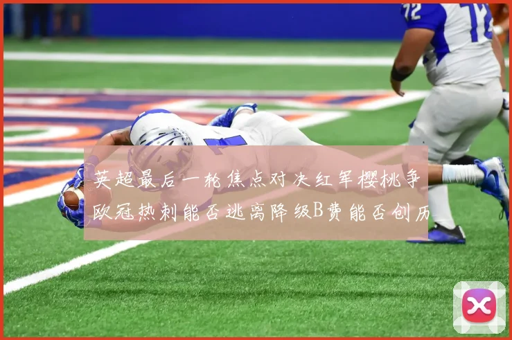 英超最后一轮焦点对决红军樱桃争欧冠热刺能否逃离降级B费能否创历史新高