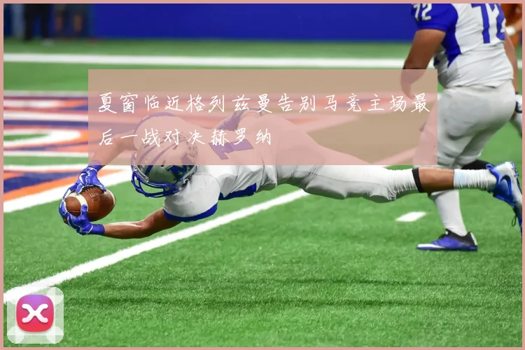 夏窗临近格列兹曼告别马竞主场最后一战对决赫罗纳