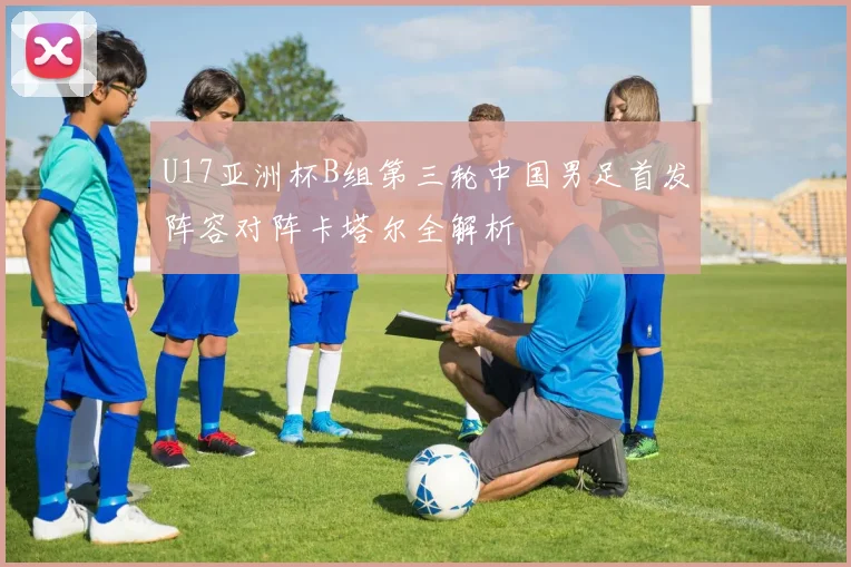 U17亚洲杯B组第三轮中国男足首发阵容对阵卡塔尔全解析