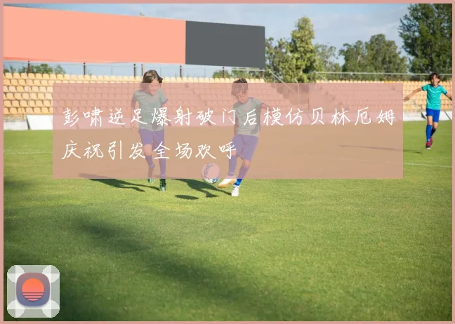 彭啸逆足爆射破门后模仿贝林厄姆庆祝引发全场欢呼